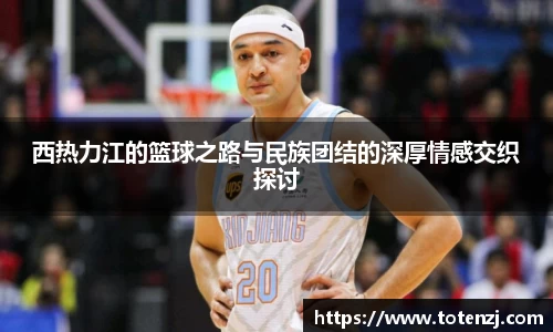 西热力江的篮球之路与民族团结的深厚情感交织探讨