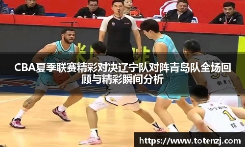CBA夏季联赛精彩对决辽宁队对阵青岛队全场回顾与精彩瞬间分析