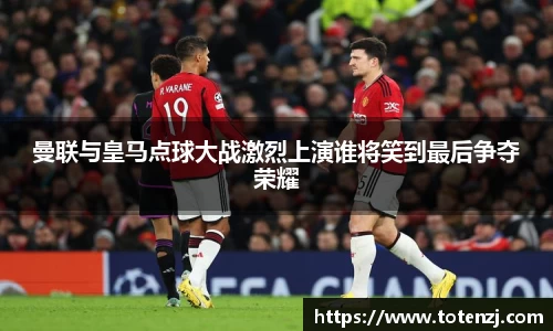 曼联与皇马点球大战激烈上演谁将笑到最后争夺荣耀