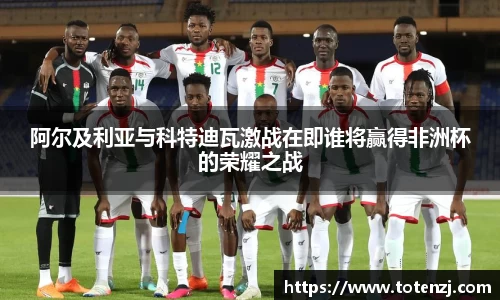 阿尔及利亚与科特迪瓦激战在即谁将赢得非洲杯的荣耀之战